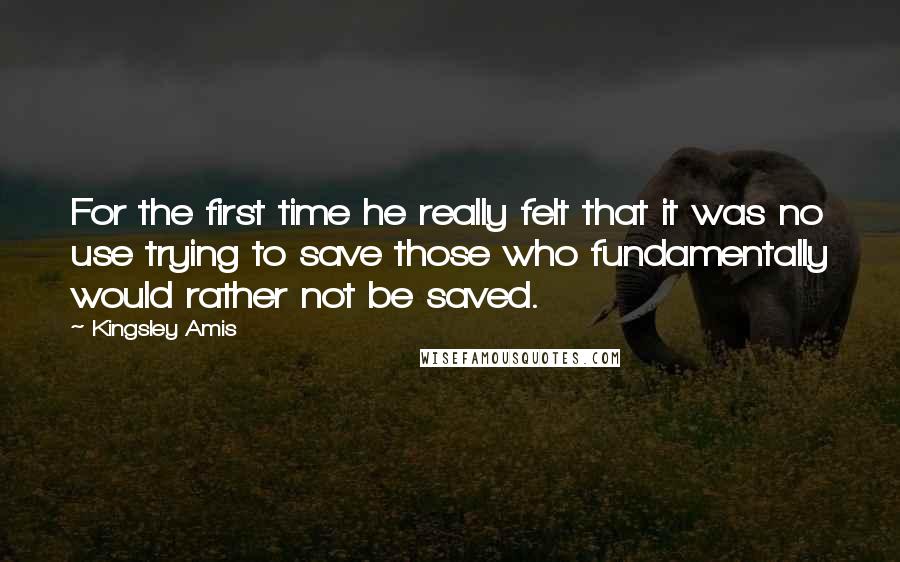 Kingsley Amis Quotes: For the first time he really felt that it was no use trying to save those who fundamentally would rather not be saved.