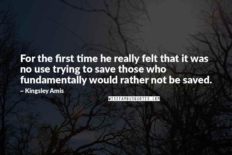 Kingsley Amis Quotes: For the first time he really felt that it was no use trying to save those who fundamentally would rather not be saved.