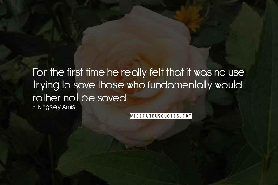 Kingsley Amis Quotes: For the first time he really felt that it was no use trying to save those who fundamentally would rather not be saved.