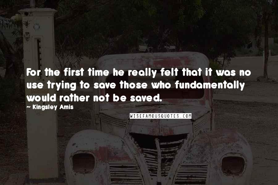Kingsley Amis Quotes: For the first time he really felt that it was no use trying to save those who fundamentally would rather not be saved.
