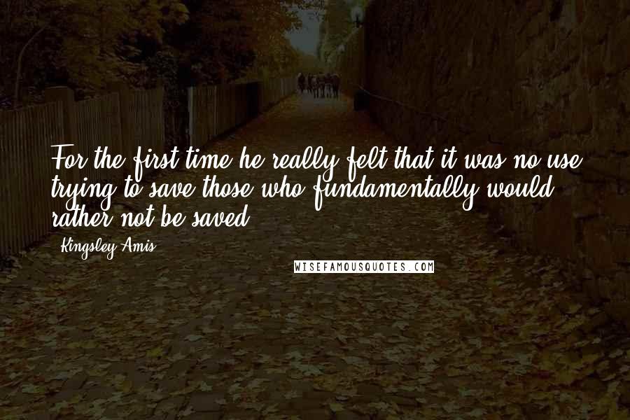 Kingsley Amis Quotes: For the first time he really felt that it was no use trying to save those who fundamentally would rather not be saved.