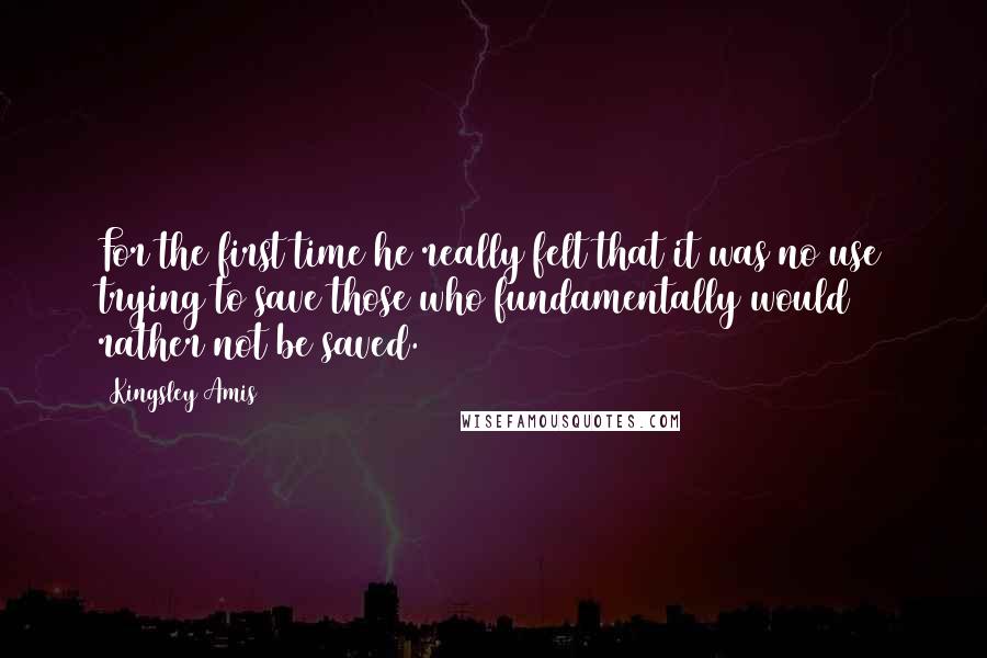 Kingsley Amis Quotes: For the first time he really felt that it was no use trying to save those who fundamentally would rather not be saved.