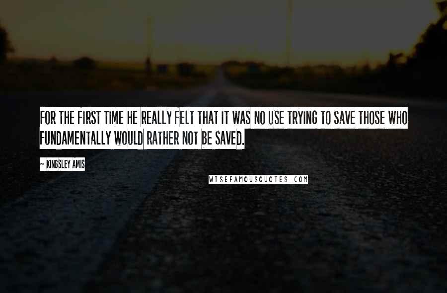 Kingsley Amis Quotes: For the first time he really felt that it was no use trying to save those who fundamentally would rather not be saved.