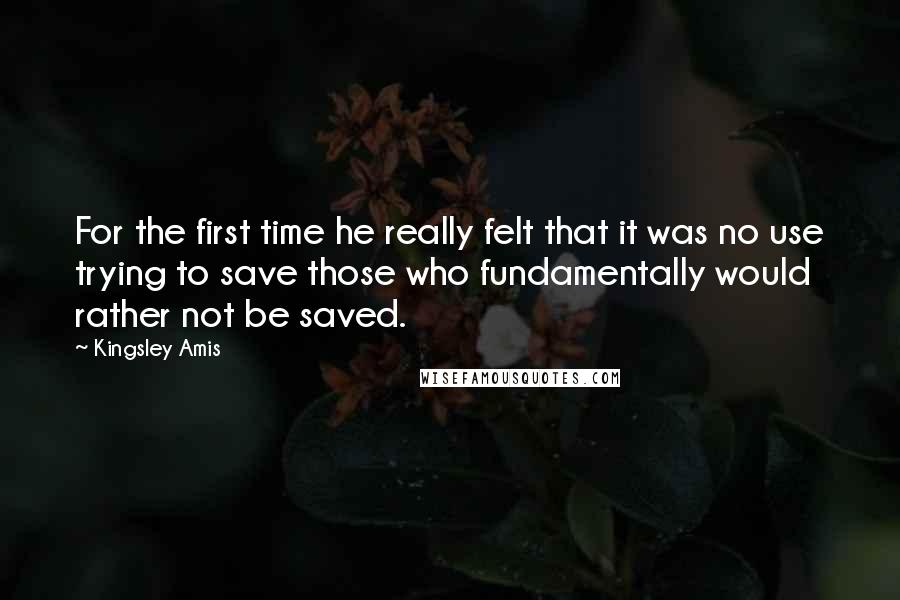 Kingsley Amis Quotes: For the first time he really felt that it was no use trying to save those who fundamentally would rather not be saved.