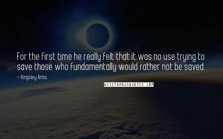 Kingsley Amis Quotes: For the first time he really felt that it was no use trying to save those who fundamentally would rather not be saved.