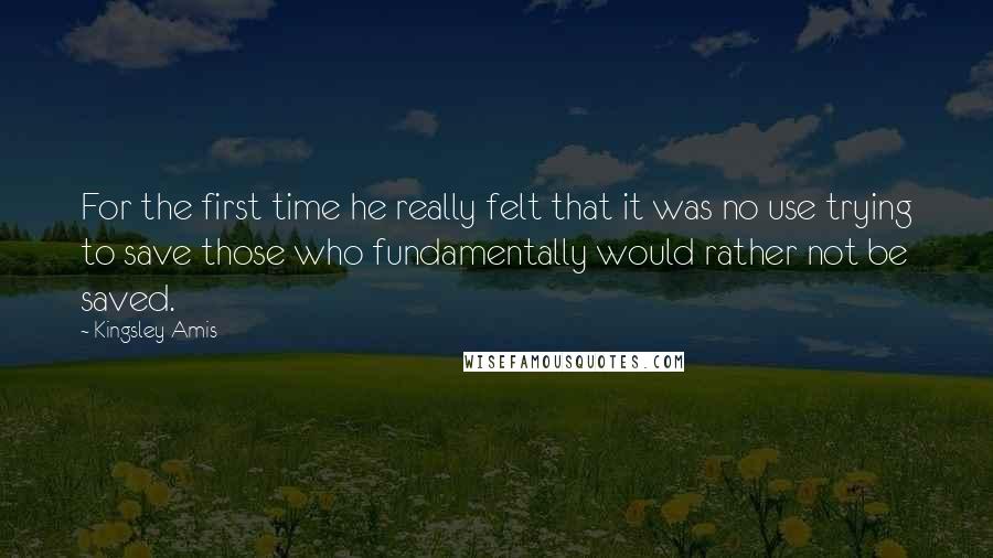 Kingsley Amis Quotes: For the first time he really felt that it was no use trying to save those who fundamentally would rather not be saved.