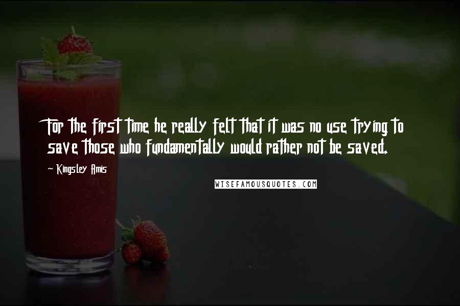 Kingsley Amis Quotes: For the first time he really felt that it was no use trying to save those who fundamentally would rather not be saved.