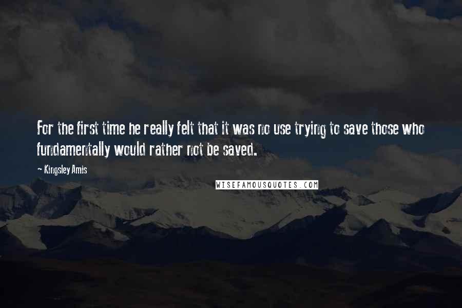 Kingsley Amis Quotes: For the first time he really felt that it was no use trying to save those who fundamentally would rather not be saved.