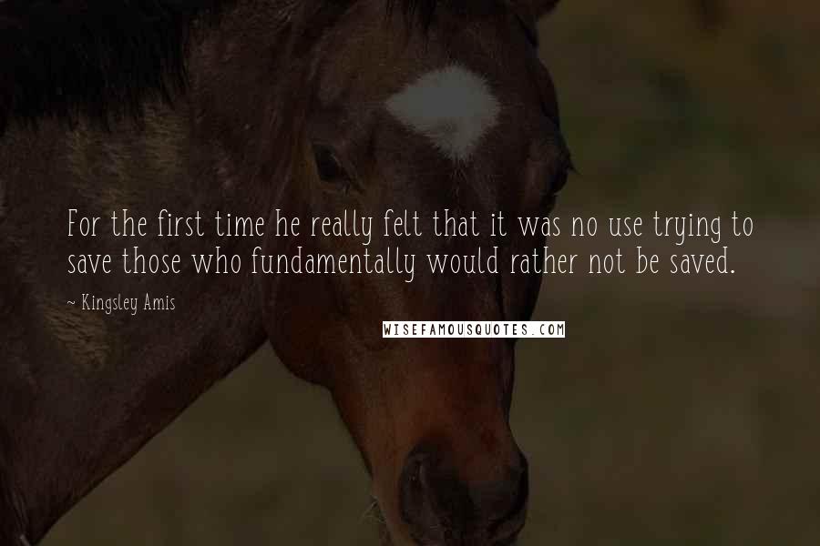 Kingsley Amis Quotes: For the first time he really felt that it was no use trying to save those who fundamentally would rather not be saved.