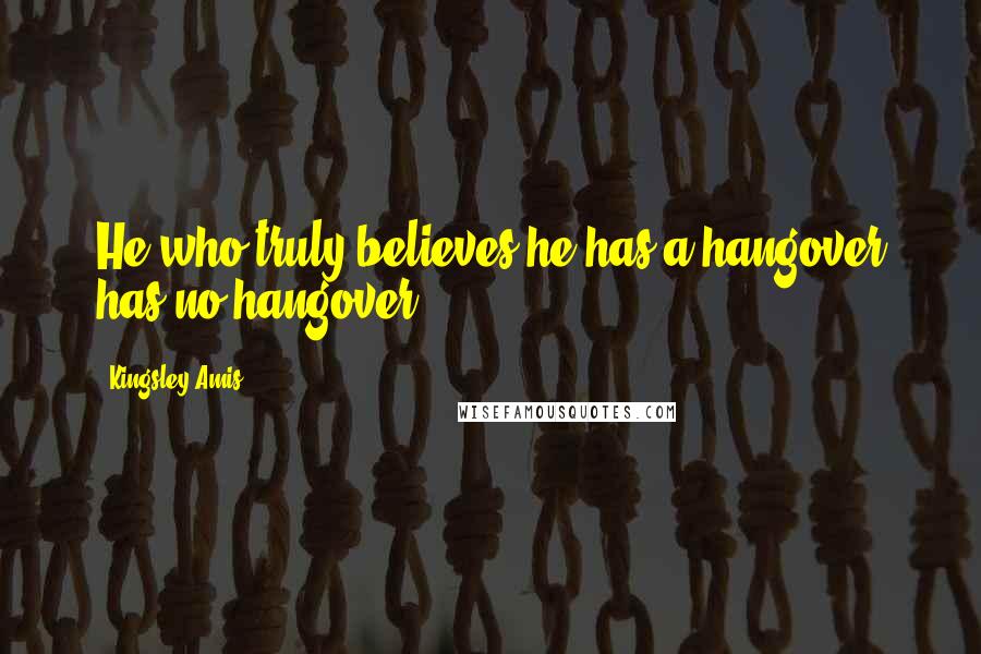 Kingsley Amis Quotes: He who truly believes he has a hangover has no hangover.