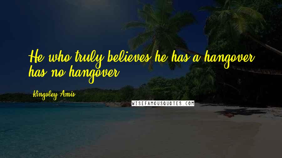 Kingsley Amis Quotes: He who truly believes he has a hangover has no hangover.