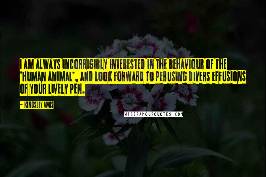 Kingsley Amis Quotes: I am always incorrigibly interested in the behaviour of the 'human animal', and look forward to perusing divers effusions of your lively pen.