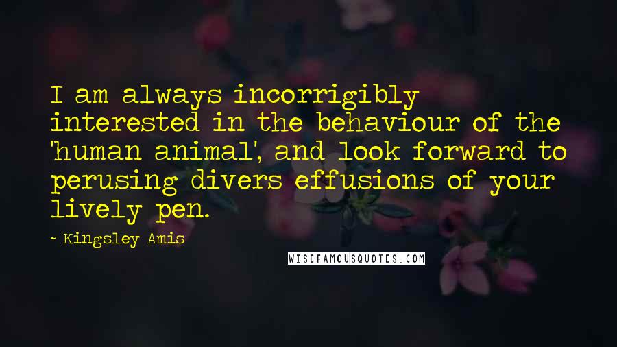 Kingsley Amis Quotes: I am always incorrigibly interested in the behaviour of the 'human animal', and look forward to perusing divers effusions of your lively pen.