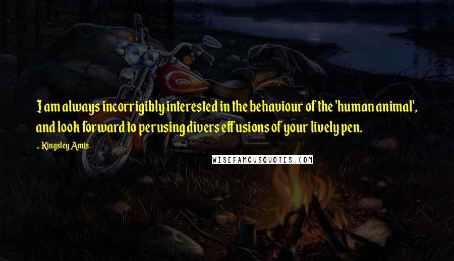 Kingsley Amis Quotes: I am always incorrigibly interested in the behaviour of the 'human animal', and look forward to perusing divers effusions of your lively pen.