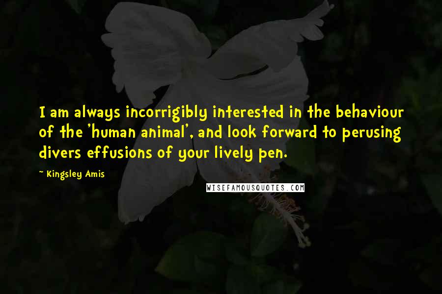 Kingsley Amis Quotes: I am always incorrigibly interested in the behaviour of the 'human animal', and look forward to perusing divers effusions of your lively pen.