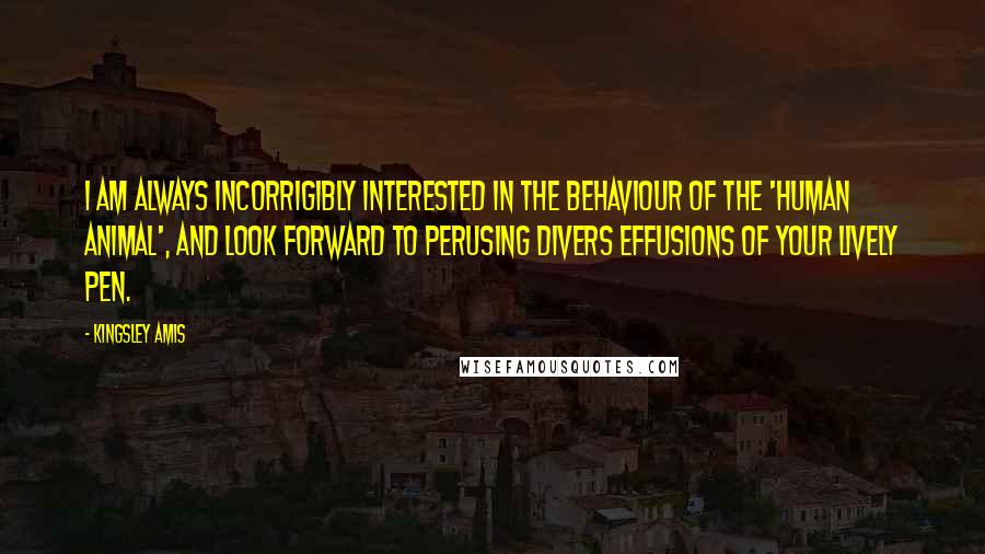 Kingsley Amis Quotes: I am always incorrigibly interested in the behaviour of the 'human animal', and look forward to perusing divers effusions of your lively pen.
