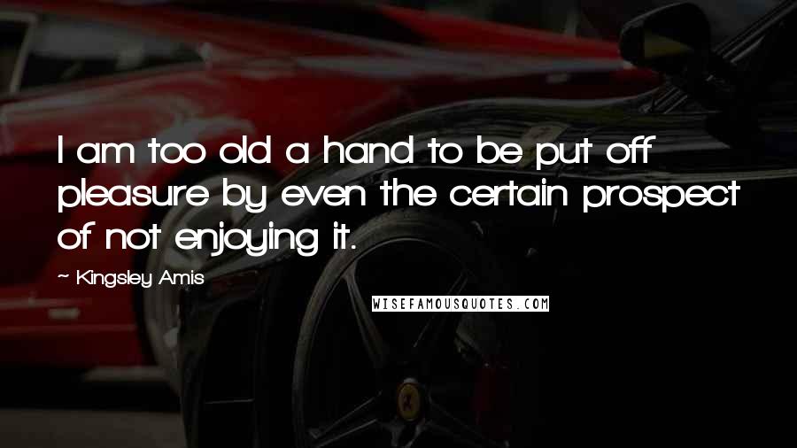 Kingsley Amis Quotes: I am too old a hand to be put off pleasure by even the certain prospect of not enjoying it.