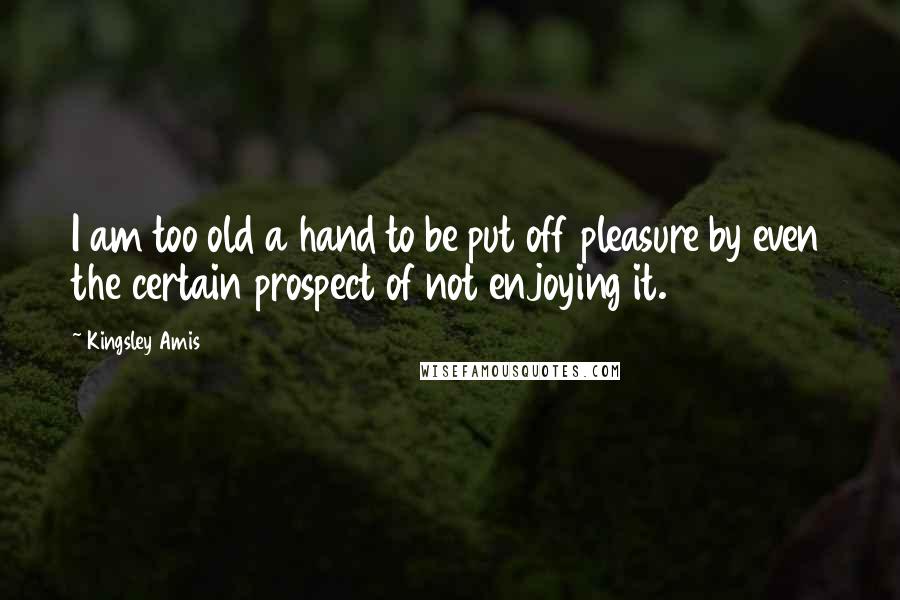 Kingsley Amis Quotes: I am too old a hand to be put off pleasure by even the certain prospect of not enjoying it.