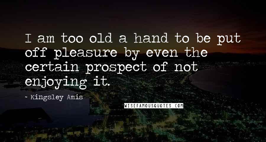 Kingsley Amis Quotes: I am too old a hand to be put off pleasure by even the certain prospect of not enjoying it.