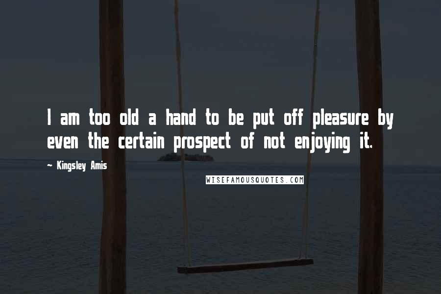 Kingsley Amis Quotes: I am too old a hand to be put off pleasure by even the certain prospect of not enjoying it.