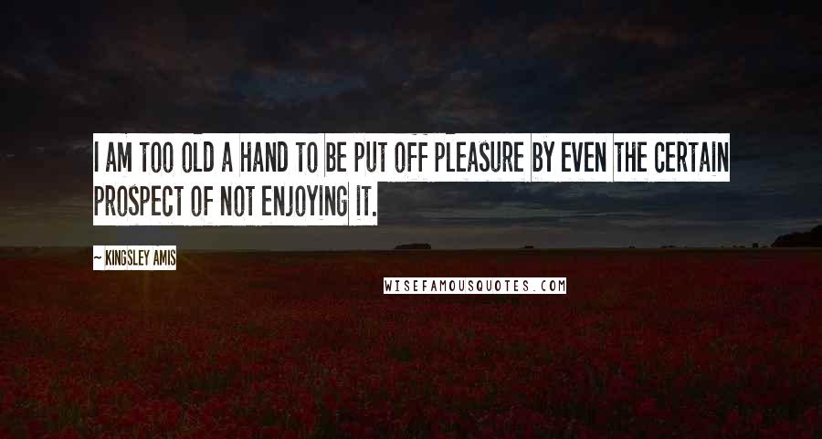 Kingsley Amis Quotes: I am too old a hand to be put off pleasure by even the certain prospect of not enjoying it.