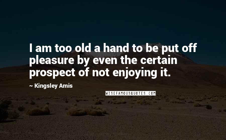 Kingsley Amis Quotes: I am too old a hand to be put off pleasure by even the certain prospect of not enjoying it.