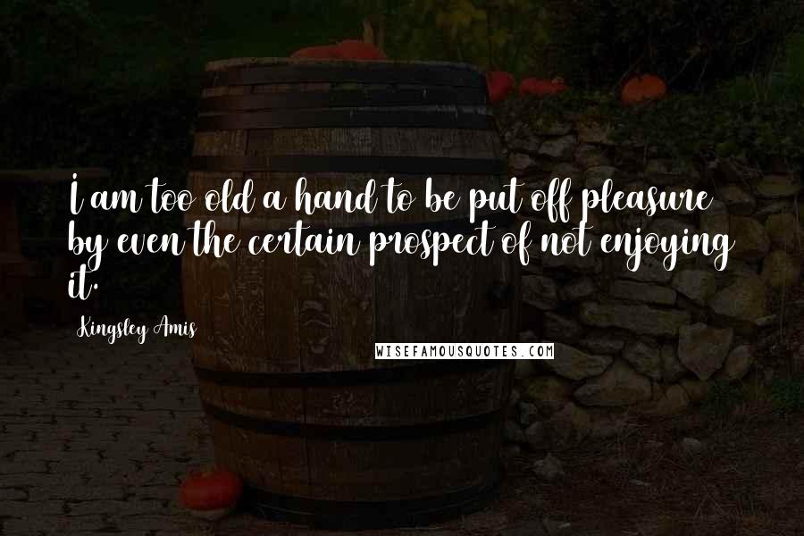 Kingsley Amis Quotes: I am too old a hand to be put off pleasure by even the certain prospect of not enjoying it.