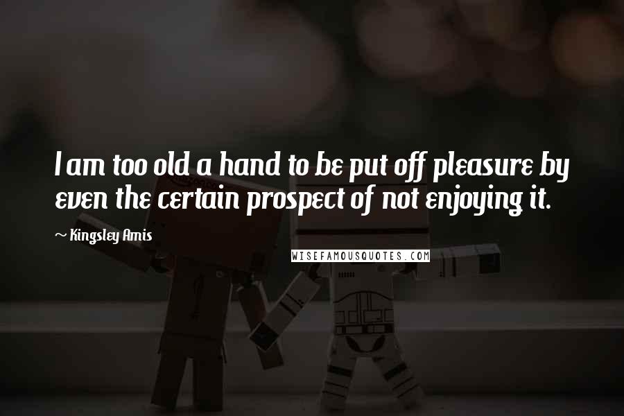 Kingsley Amis Quotes: I am too old a hand to be put off pleasure by even the certain prospect of not enjoying it.