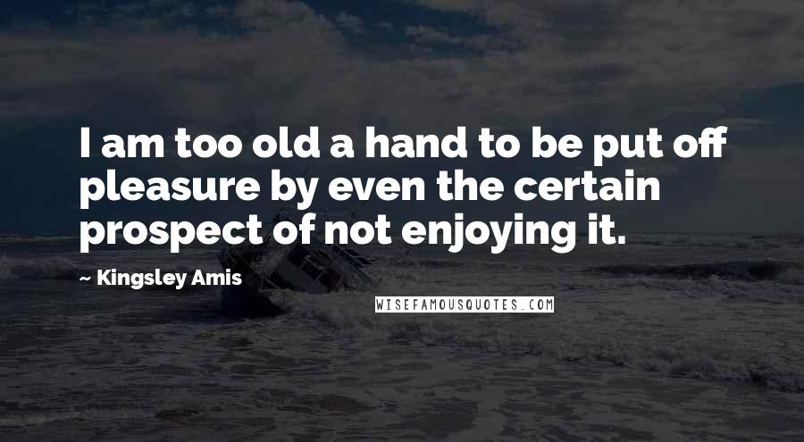 Kingsley Amis Quotes: I am too old a hand to be put off pleasure by even the certain prospect of not enjoying it.