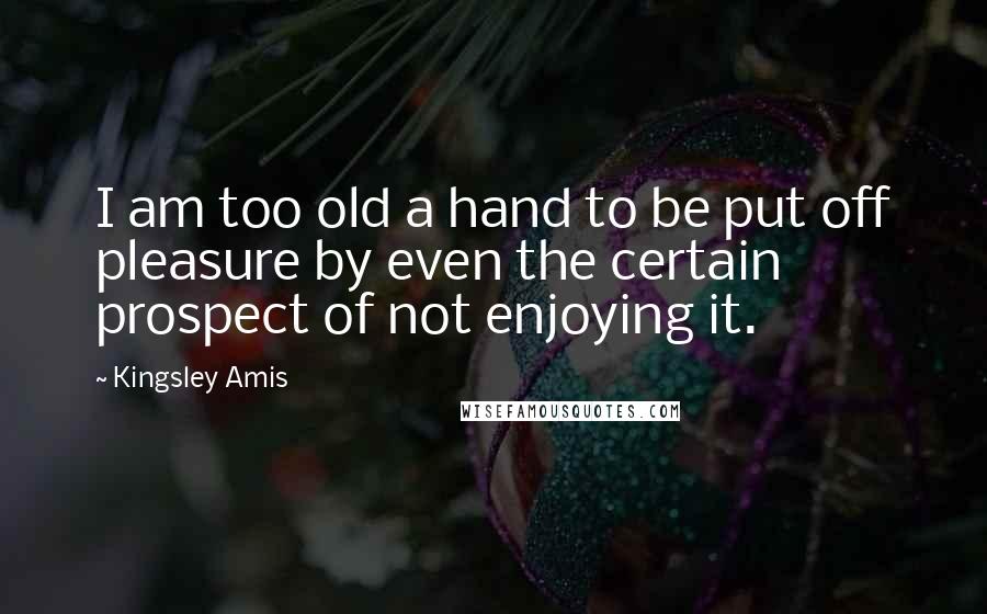 Kingsley Amis Quotes: I am too old a hand to be put off pleasure by even the certain prospect of not enjoying it.