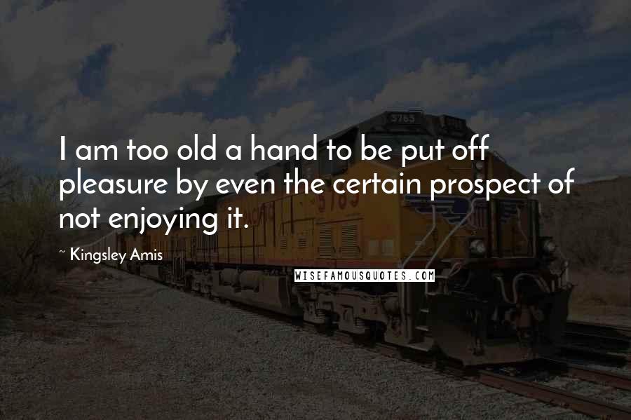 Kingsley Amis Quotes: I am too old a hand to be put off pleasure by even the certain prospect of not enjoying it.