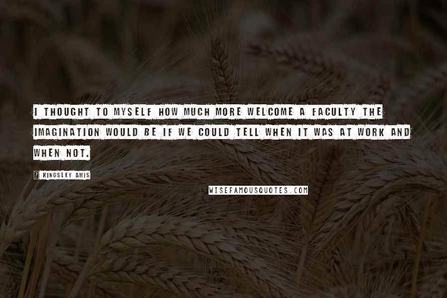 Kingsley Amis Quotes: I thought to myself how much more welcome a faculty the imagination would be if we could tell when it was at work and when not.