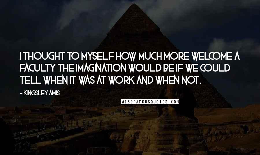 Kingsley Amis Quotes: I thought to myself how much more welcome a faculty the imagination would be if we could tell when it was at work and when not.