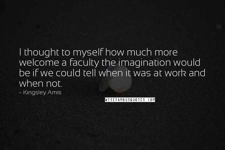 Kingsley Amis Quotes: I thought to myself how much more welcome a faculty the imagination would be if we could tell when it was at work and when not.