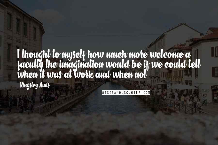 Kingsley Amis Quotes: I thought to myself how much more welcome a faculty the imagination would be if we could tell when it was at work and when not.