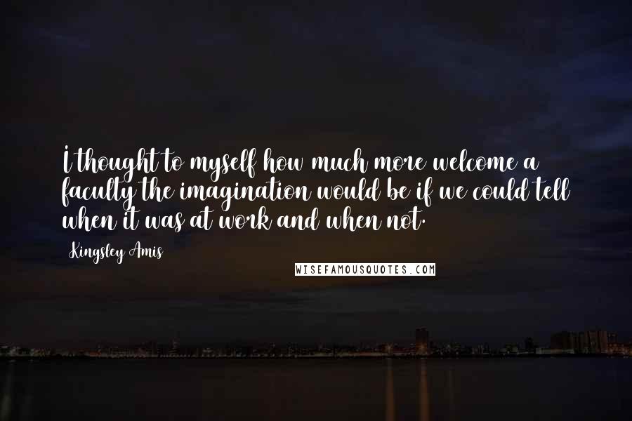 Kingsley Amis Quotes: I thought to myself how much more welcome a faculty the imagination would be if we could tell when it was at work and when not.