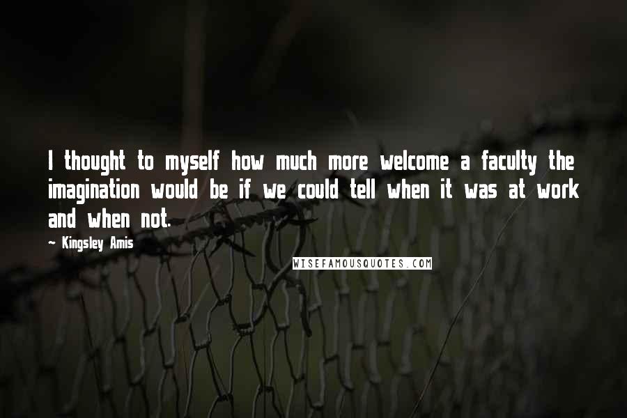 Kingsley Amis Quotes: I thought to myself how much more welcome a faculty the imagination would be if we could tell when it was at work and when not.