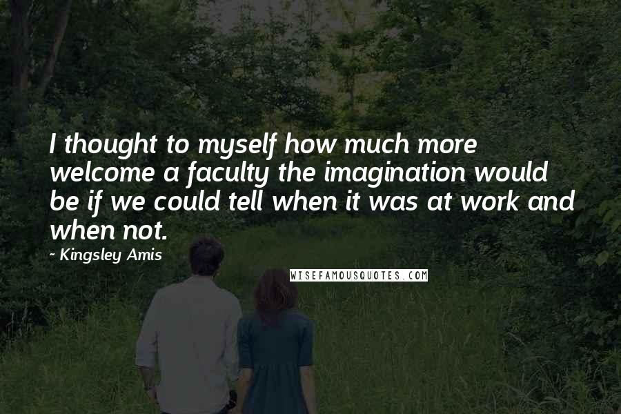 Kingsley Amis Quotes: I thought to myself how much more welcome a faculty the imagination would be if we could tell when it was at work and when not.