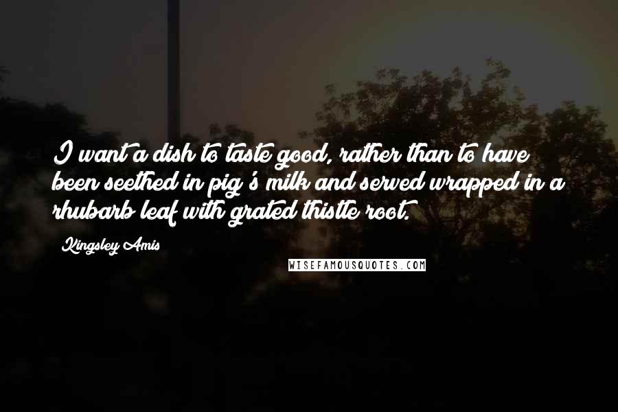 Kingsley Amis Quotes: I want a dish to taste good, rather than to have been seethed in pig's milk and served wrapped in a rhubarb leaf with grated thistle root.