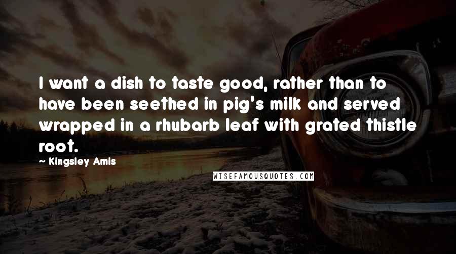 Kingsley Amis Quotes: I want a dish to taste good, rather than to have been seethed in pig's milk and served wrapped in a rhubarb leaf with grated thistle root.