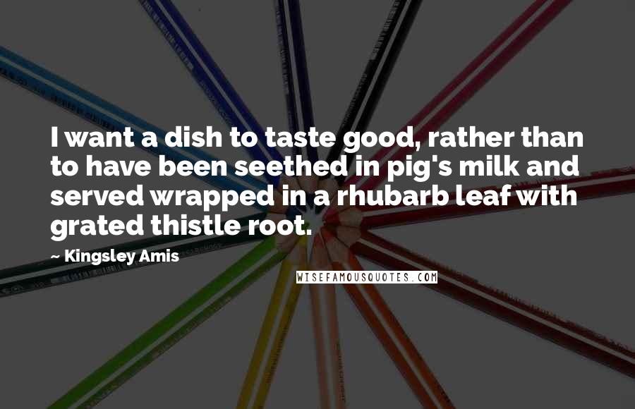 Kingsley Amis Quotes: I want a dish to taste good, rather than to have been seethed in pig's milk and served wrapped in a rhubarb leaf with grated thistle root.