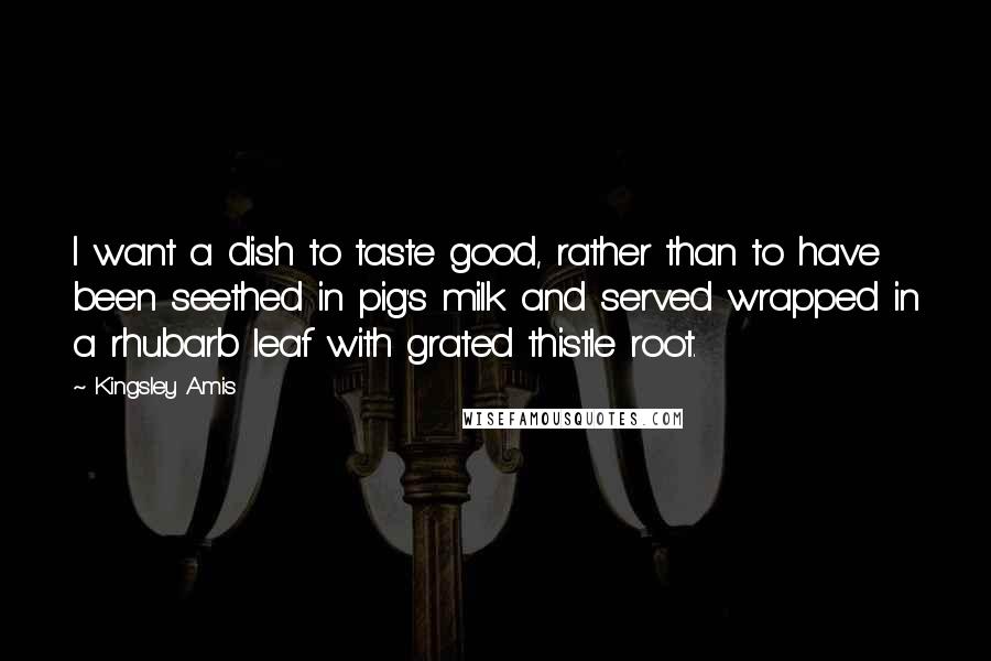 Kingsley Amis Quotes: I want a dish to taste good, rather than to have been seethed in pig's milk and served wrapped in a rhubarb leaf with grated thistle root.