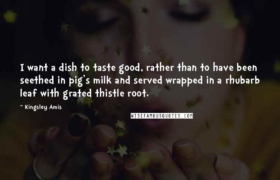 Kingsley Amis Quotes: I want a dish to taste good, rather than to have been seethed in pig's milk and served wrapped in a rhubarb leaf with grated thistle root.