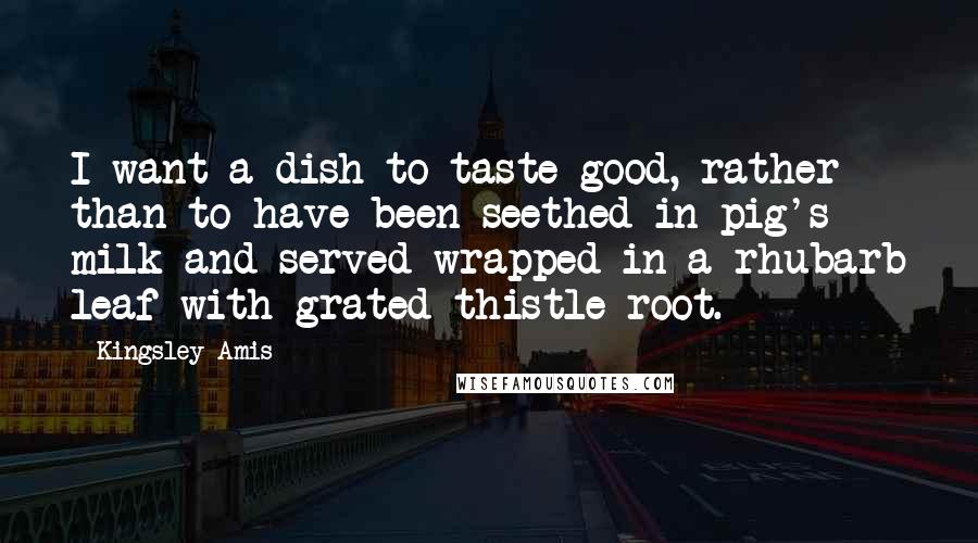 Kingsley Amis Quotes: I want a dish to taste good, rather than to have been seethed in pig's milk and served wrapped in a rhubarb leaf with grated thistle root.