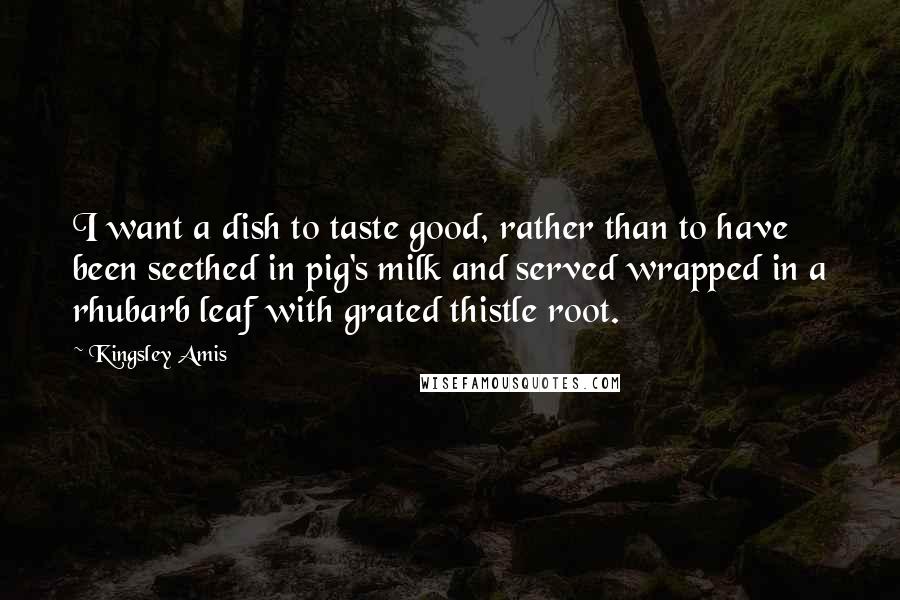 Kingsley Amis Quotes: I want a dish to taste good, rather than to have been seethed in pig's milk and served wrapped in a rhubarb leaf with grated thistle root.