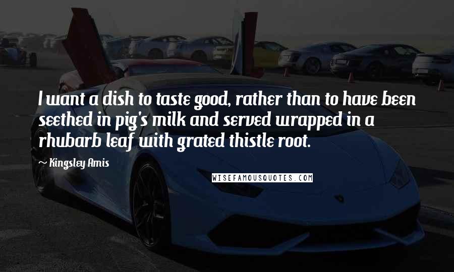 Kingsley Amis Quotes: I want a dish to taste good, rather than to have been seethed in pig's milk and served wrapped in a rhubarb leaf with grated thistle root.