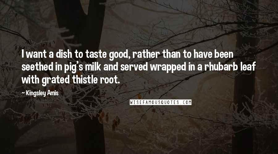 Kingsley Amis Quotes: I want a dish to taste good, rather than to have been seethed in pig's milk and served wrapped in a rhubarb leaf with grated thistle root.