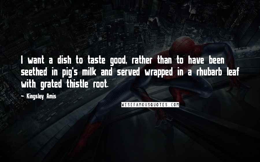 Kingsley Amis Quotes: I want a dish to taste good, rather than to have been seethed in pig's milk and served wrapped in a rhubarb leaf with grated thistle root.