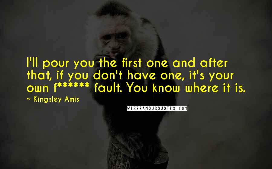 Kingsley Amis Quotes: I'll pour you the first one and after that, if you don't have one, it's your own f****** fault. You know where it is.