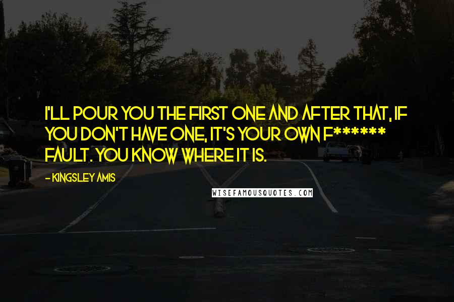 Kingsley Amis Quotes: I'll pour you the first one and after that, if you don't have one, it's your own f****** fault. You know where it is.